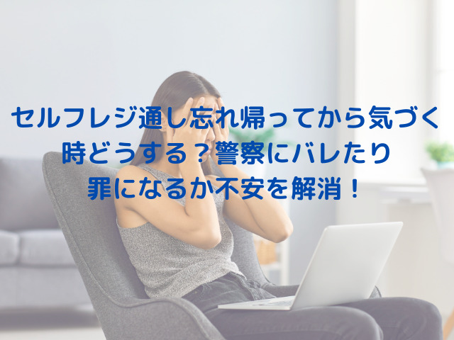 セルフレジ通し忘れ帰ってから気づく時どうする？警察にバレたり罪になるか不安を解消！