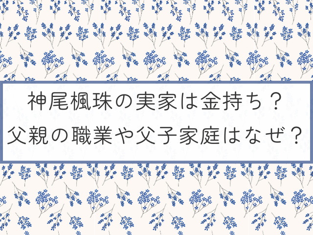 神尾楓珠の実家は金持ち？父親の職業や父子家庭はなぜ？