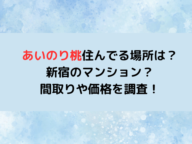 あいのり桃住んでる場所は新宿のどこ？マンションの間取りや価格を調査！