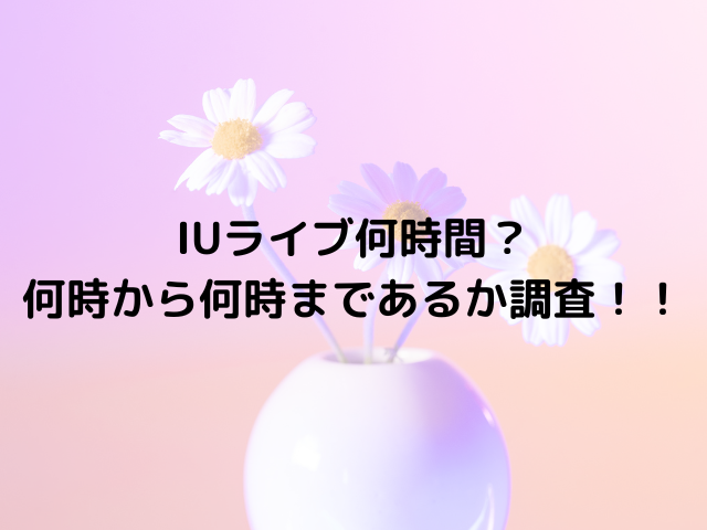 IUライブ何時間ある？何時から何時まであるか調査！