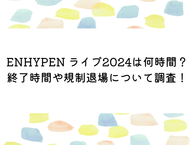 ENHYPEN ライブ2024は何時間？終了時間や規制退場について調査！