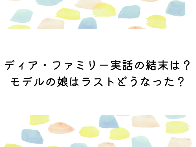 ディアファミリー実話の結末は？モデルの娘はラストどうなった？